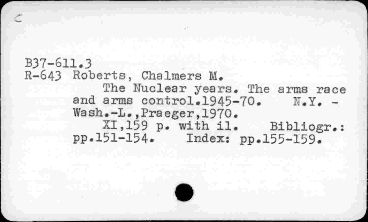 ﻿B37-611.3
R-643 Roberts, Chalmers M.
The Nuclear years. The arms race and arms control.1945-70. N.Y. -Wash.-L.»Praeger,1970.
XI, 159 p. with il. Bibliogr.: pp.151-154. Index: pp.155-159.